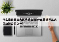 什么是世界三大区块链公司[什么是世界三大区块链公司之一]