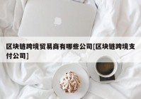 区块链跨境贸易商有哪些公司[区块链跨境支付公司]